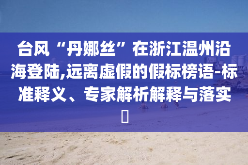 臺(tái)風(fēng)“丹娜絲”在浙江溫州沿海登陸,遠(yuǎn)離虛假的假標(biāo)榜語(yǔ)-標(biāo)準(zhǔn)釋義、專家解析解釋與落實(shí)?
