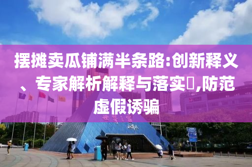 擺攤賣瓜鋪滿半條路:創(chuàng)新釋義、專家解析解釋與落實?,防范虛假誘騙