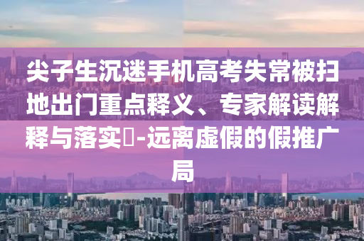 尖子生沉迷手機(jī)高考失常被掃地出門重點(diǎn)釋義、專家解讀解釋與落實(shí)?-遠(yuǎn)離虛假的假推廣局