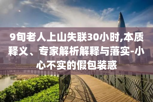 9旬老人上山失聯(lián)30小時(shí),本質(zhì)釋義、專家解析解釋與落實(shí)-小心不實(shí)的假包裝惑
