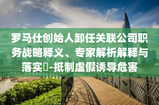 羅馬仕創(chuàng)始人卸任關(guān)聯(lián)公司職務(wù)戰(zhàn)略釋義、專家解析解釋與落實(shí)?-抵制虛假誘導(dǎo)危害