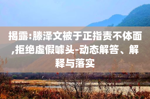 揭露:滕澤文被于正指責(zé)不體面,拒絕虛假噱頭-動(dòng)態(tài)解答、解釋與落實(shí)