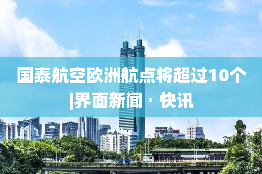 國(guó)泰航空歐洲航點(diǎn)將超過(guò)10個(gè)|界面新聞 · 快訊