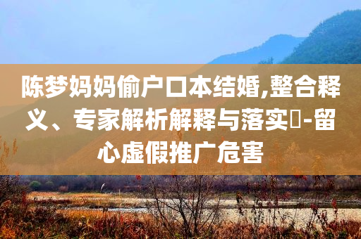 陳夢(mèng)媽媽偷戶口本結(jié)婚,整合釋義、專家解析解釋與落實(shí)?-留心虛假推廣危害