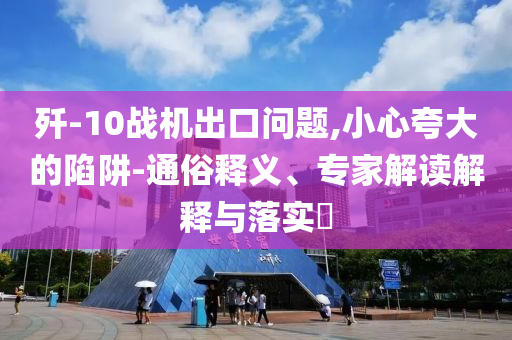 殲-10戰(zhàn)機(jī)出口問題,小心夸大的陷阱-通俗釋義、專家解讀解釋與落實(shí)?