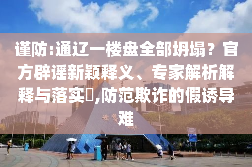 謹(jǐn)防:通遼一樓盤全部坍塌？官方辟謠新穎釋義、專家解析解釋與落實(shí)?,防范欺詐的假誘導(dǎo)難