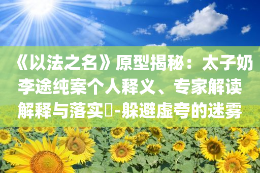 《以法之名》原型揭秘：太子奶李途純案?jìng)€(gè)人釋義、專家解讀解釋與落實(shí)?-躲避虛夸的迷霧