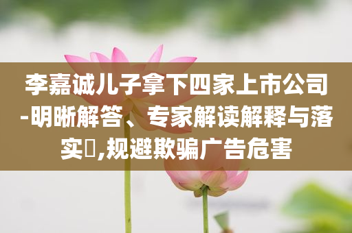 李嘉誠兒子拿下四家上市公司-明晰解答、專家解讀解釋與落實(shí)?,規(guī)避欺騙廣告危害