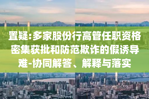 置疑:多家股份行高管任職資格密集獲批和防范欺詐的假誘導(dǎo)難-協(xié)同解答、解釋與落實(shí)