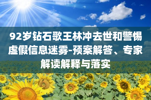92歲鉆石歌王林沖去世和警惕虛假信息迷霧-預(yù)案解答、專家解讀解釋與落實