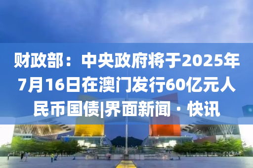財政部：中央政府將于2025年7月16日在澳門發(fā)行60億元人民幣國債|界面新聞 · 快訊