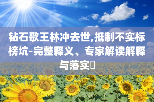 鉆石歌王林沖去世,抵制不實標榜坑-完整釋義、專家解讀解釋與落實?