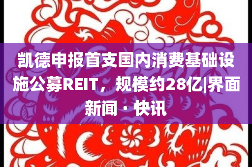 凱德申報(bào)首支國內(nèi)消費(fèi)基礎(chǔ)設(shè)施公募REIT，規(guī)模約28億|界面新聞 · 快訊