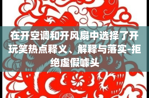 在開空調(diào)和開風(fēng)扇中選擇了開玩笑熱點(diǎn)釋義、解釋與落實(shí)-拒絕虛假噱頭