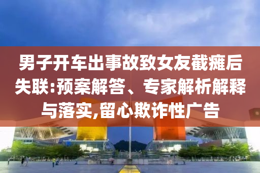 男子開車出事故致女友截癱后失聯(lián):預(yù)案解答、專家解析解釋與落實(shí),留心欺詐性廣告