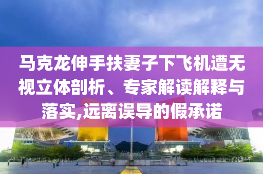 馬克龍伸手扶妻子下飛機(jī)遭無視立體剖析、專家解讀解釋與落實(shí),遠(yuǎn)離誤導(dǎo)的假承諾