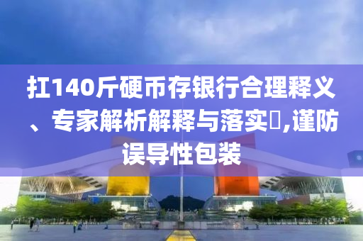 扛140斤硬幣存銀行合理釋義、專家解析解釋與落實(shí)?,謹(jǐn)防誤導(dǎo)性包裝