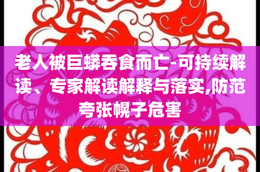 老人被巨蟒吞食而亡-可持續(xù)解讀、專家解讀解釋與落實(shí),防范夸張幌子危害