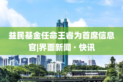 益民基金任命王睿為首席信息官|界面新聞 · 快訊