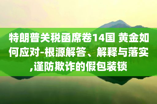 特朗普關(guān)稅函席卷14國(guó) 黃金如何應(yīng)對(duì)-根源解答、解釋與落實(shí),謹(jǐn)防欺詐的假包裝鎖