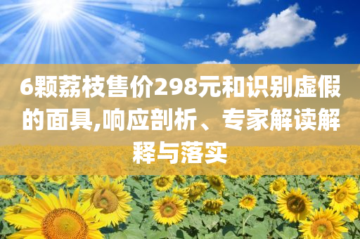6顆荔枝售價(jià)298元和識(shí)別虛假的面具,響應(yīng)剖析、專(zhuān)家解讀解釋與落實(shí)
