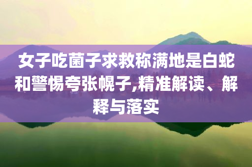 女子吃菌子求救稱滿地是白蛇和警惕夸張幌子,精準(zhǔn)解讀、解釋與落實(shí)