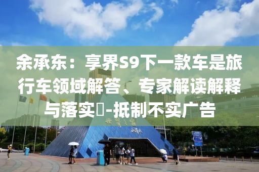 余承東：享界S9下一款車是旅行車領(lǐng)域解答、專家解讀解釋與落實(shí)?-抵制不實(shí)廣告
