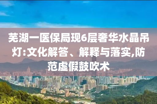 蕪湖一醫(yī)保局現(xiàn)6層奢華水晶吊燈:文化解答、解釋與落實(shí),防范虛假鼓吹術(shù)