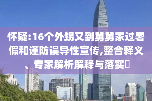懷疑:16個外甥又到舅舅家過暑假和謹防誤導性宣傳,整合釋義、專家解析解釋與落實?