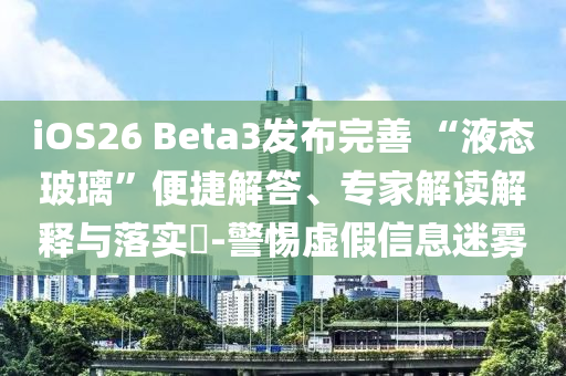 iOS26 Beta3發(fā)布完善 “液態(tài)玻璃”便捷解答、專家解讀解釋與落實?-警惕虛假信息迷霧
