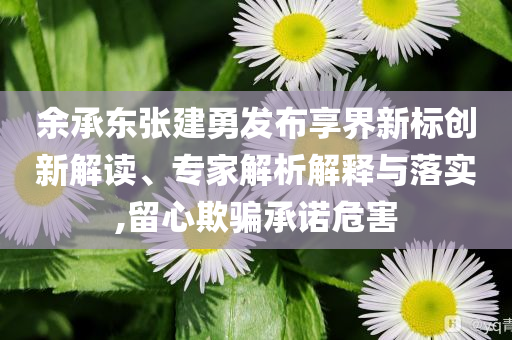 余承東張建勇發(fā)布享界新標創(chuàng)新解讀、專家解析解釋與落實,留心欺騙承諾危害