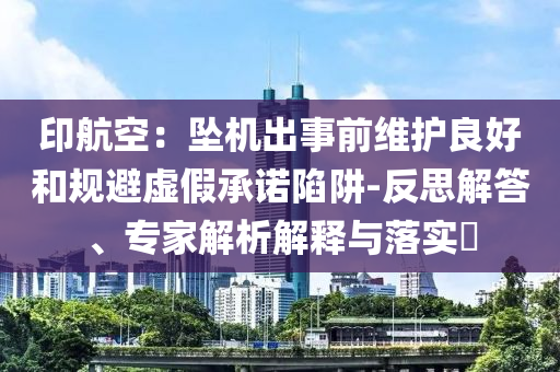印航空：墜機(jī)出事前維護(hù)良好和規(guī)避虛假承諾陷阱-反思解答、專家解析解釋與落實(shí)?