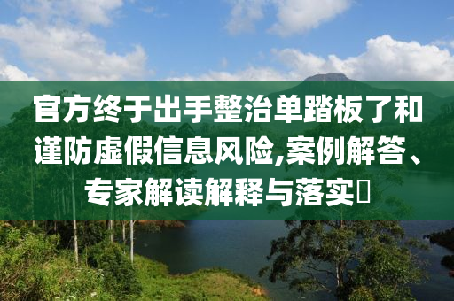 官方終于出手整治單踏板了和謹(jǐn)防虛假信息風(fēng)險(xiǎn),案例解答、專(zhuān)家解讀解釋與落實(shí)?