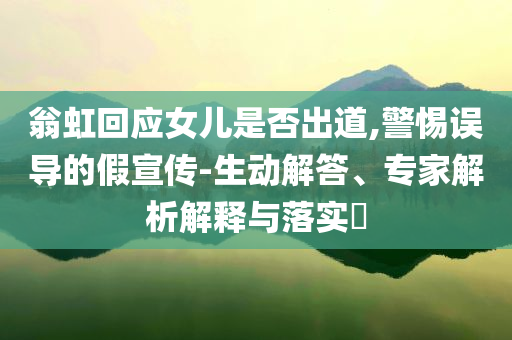 翁虹回應(yīng)女兒是否出道,警惕誤導(dǎo)的假宣傳-生動解答、專家解析解釋與落實?