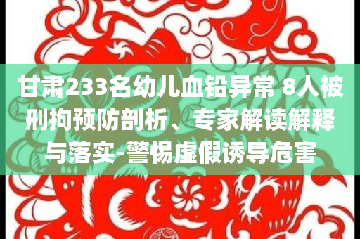 甘肅233名幼兒血鉛異常 8人被刑拘預(yù)防剖析、專家解讀解釋與落實(shí)-警惕虛假誘導(dǎo)危害