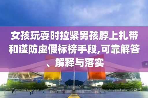 女孩玩耍時(shí)拉緊男孩脖上扎帶和謹(jǐn)防虛假標(biāo)榜手段,可靠解答、解釋與落實(shí)