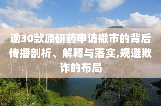 逾30款原研藥申請撤市的背后傳播剖析、解釋與落實,規(guī)避欺詐的布局