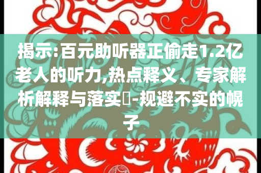 揭示:百元助聽(tīng)器正偷走1.2億老人的聽(tīng)力,熱點(diǎn)釋義、專家解析解釋與落實(shí)?-規(guī)避不實(shí)的幌子