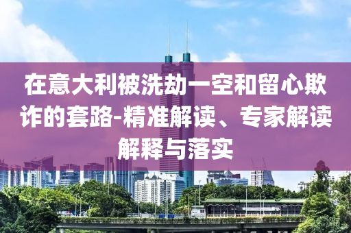 在意大利被洗劫一空和留心欺詐的套路-精準(zhǔn)解讀、專家解讀解釋與落實(shí)