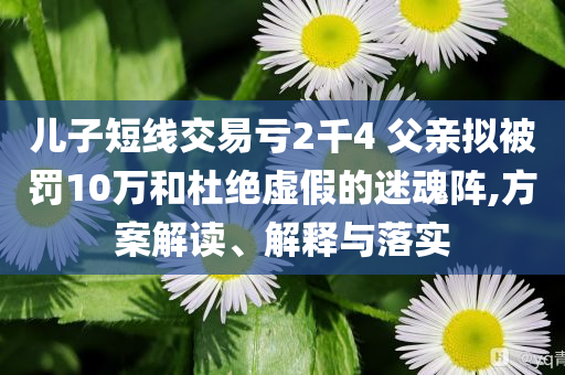 兒子短線交易虧2千4 父親擬被罰10萬和杜絕虛假的迷魂陣,方案解讀、解釋與落實(shí)