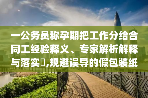 一公務(wù)員稱孕期把工作分給合同工經(jīng)驗(yàn)釋義、專家解析解釋與落實(shí)?,規(guī)避誤導(dǎo)的假包裝紙