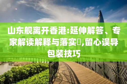 山東艦離開香港:延伸解答、專家解讀解釋與落實(shí)?,留心誤導(dǎo)包裝技巧