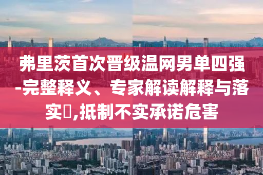 弗里茨首次晉級溫網(wǎng)男單四強-完整釋義、專家解讀解釋與落實?,抵制不實承諾危害