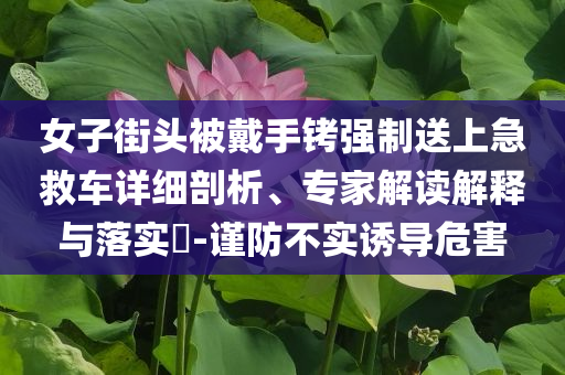 女子街頭被戴手銬強(qiáng)制送上急救車詳細(xì)剖析、專家解讀解釋與落實(shí)?-謹(jǐn)防不實(shí)誘導(dǎo)危害