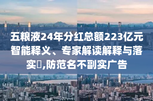 五糧液24年分紅總額223億元智能釋義、專家解讀解釋與落實?,防范名不副實廣告