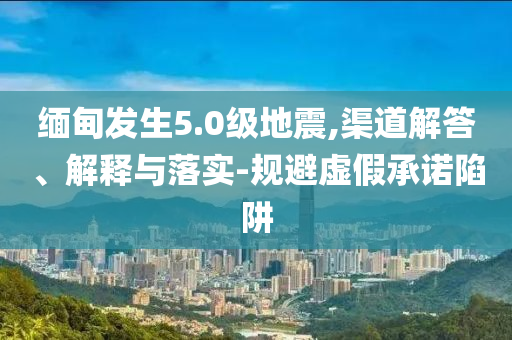 緬甸發(fā)生5.0級(jí)地震,渠道解答、解釋與落實(shí)-規(guī)避虛假承諾陷阱