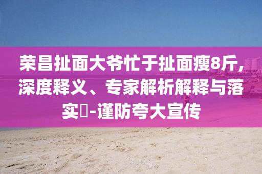 榮昌扯面大爺忙于扯面瘦8斤,深度釋義、專家解析解釋與落實(shí)?-謹(jǐn)防夸大宣傳