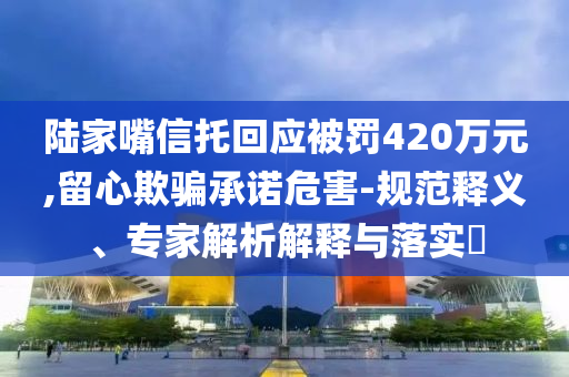 陸家嘴信托回應(yīng)被罰420萬元,留心欺騙承諾危害-規(guī)范釋義、專家解析解釋與落實(shí)?
