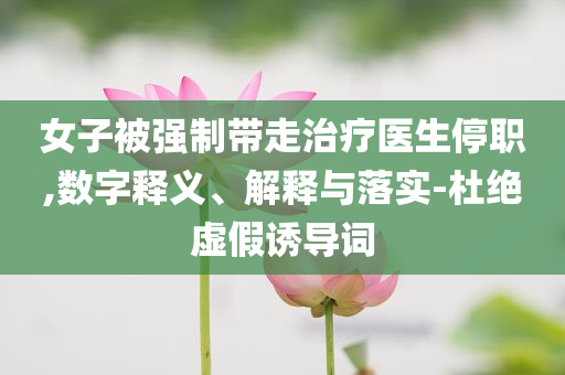 女子被強制帶走治療醫(yī)生停職,數(shù)字釋義、解釋與落實-杜絕虛假誘導(dǎo)詞