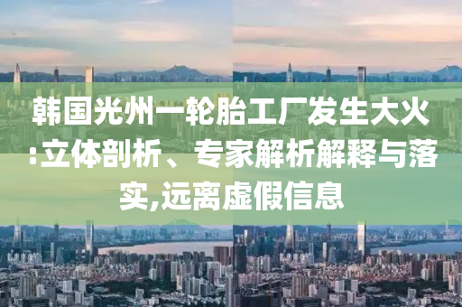 韓國光州一輪胎工廠發(fā)生大火:立體剖析、專家解析解釋與落實,遠離虛假信息